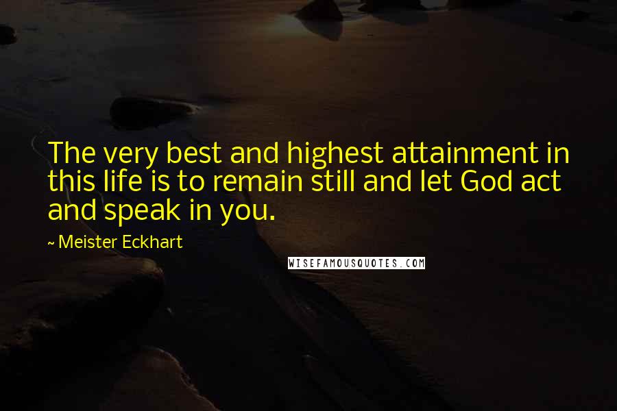 Meister Eckhart Quotes: The very best and highest attainment in this life is to remain still and let God act and speak in you.