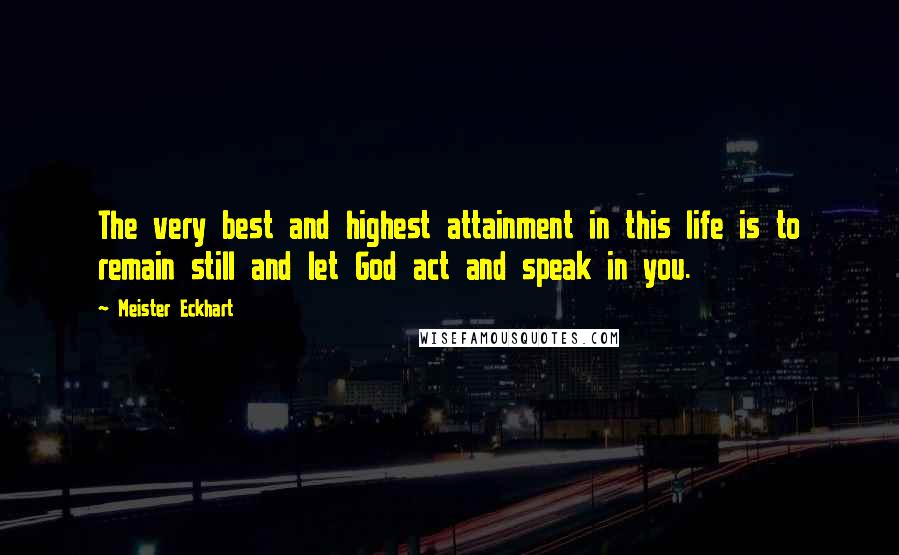 Meister Eckhart Quotes: The very best and highest attainment in this life is to remain still and let God act and speak in you.