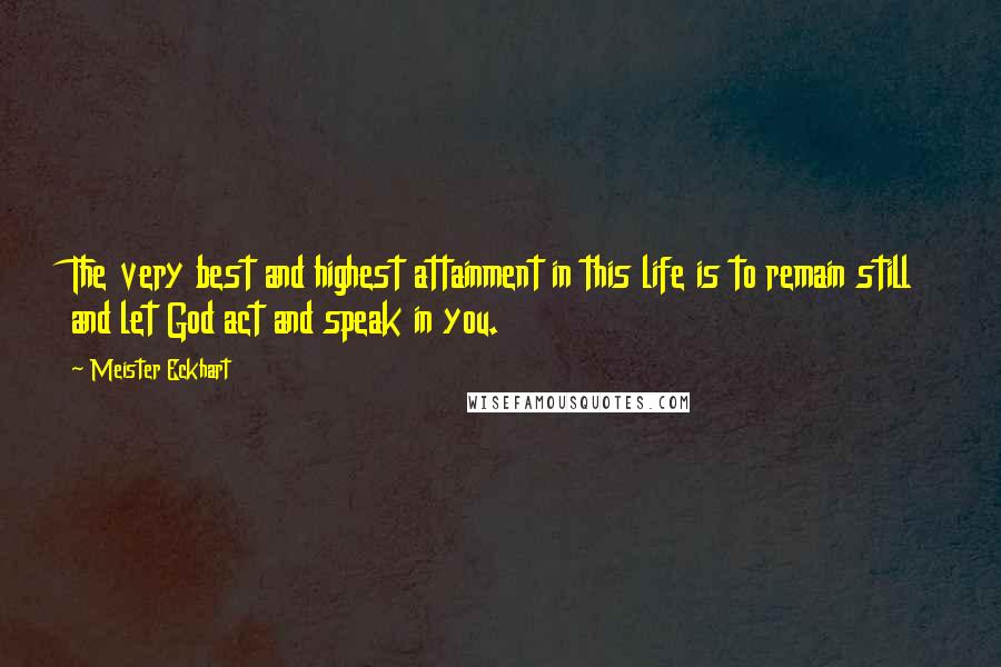 Meister Eckhart Quotes: The very best and highest attainment in this life is to remain still and let God act and speak in you.