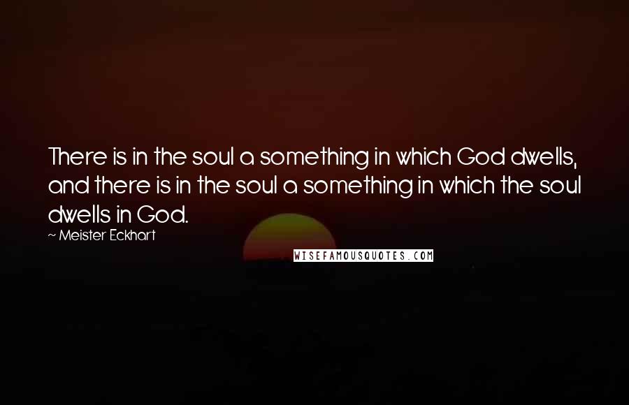Meister Eckhart Quotes: There is in the soul a something in which God dwells, and there is in the soul a something in which the soul dwells in God.