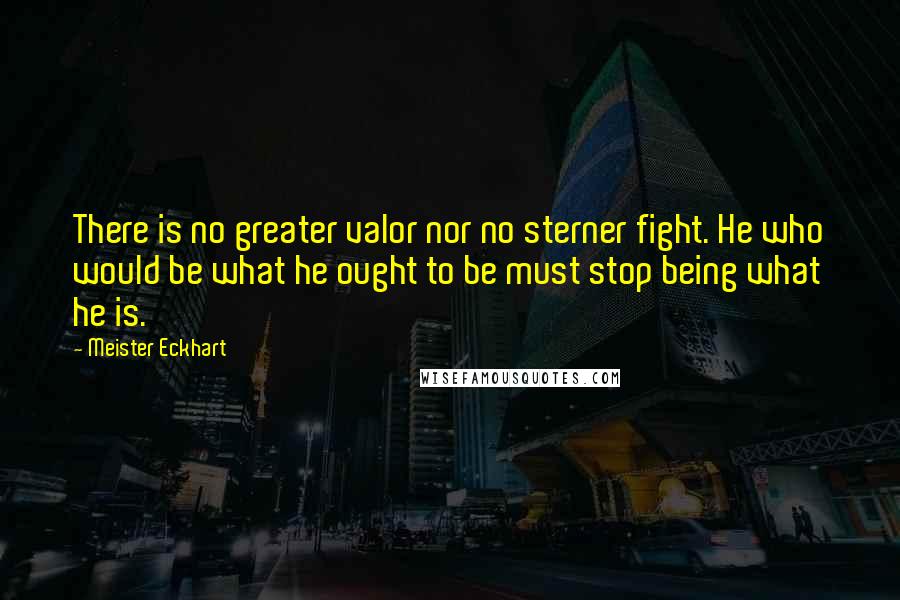 Meister Eckhart Quotes: There is no greater valor nor no sterner fight. He who would be what he ought to be must stop being what he is.