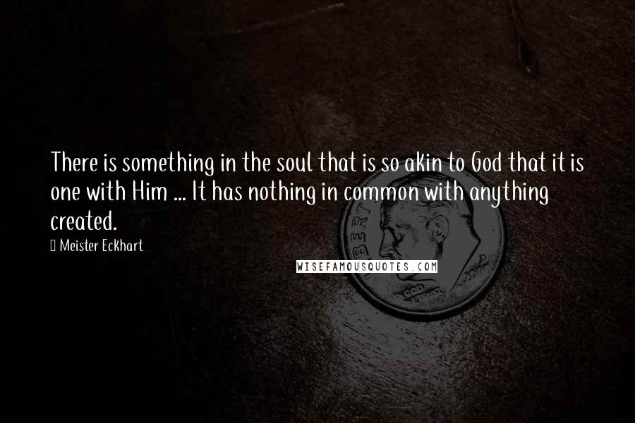 Meister Eckhart Quotes: There is something in the soul that is so akin to God that it is one with Him ... It has nothing in common with anything created.