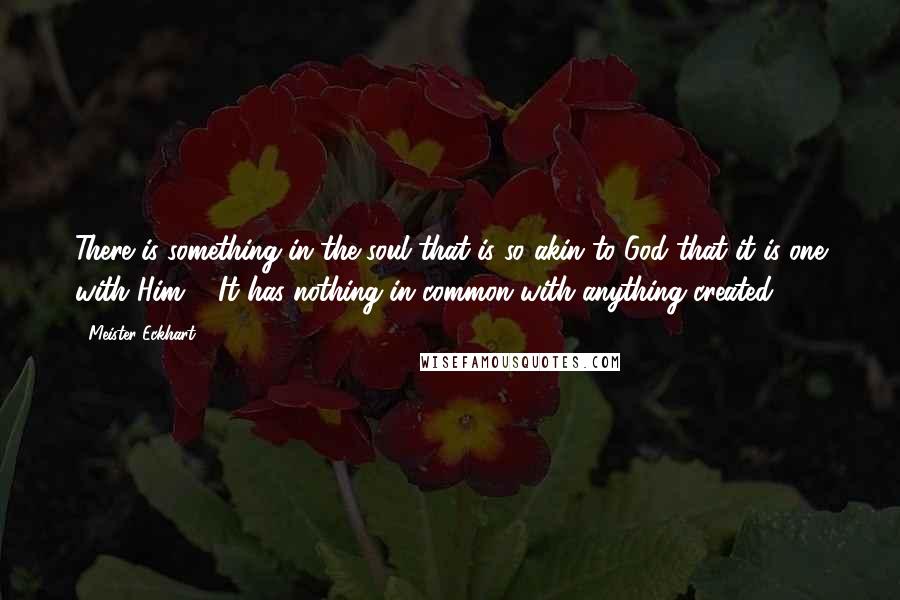 Meister Eckhart Quotes: There is something in the soul that is so akin to God that it is one with Him ... It has nothing in common with anything created.