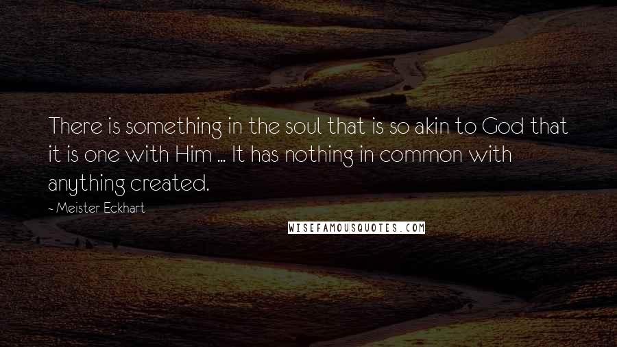 Meister Eckhart Quotes: There is something in the soul that is so akin to God that it is one with Him ... It has nothing in common with anything created.