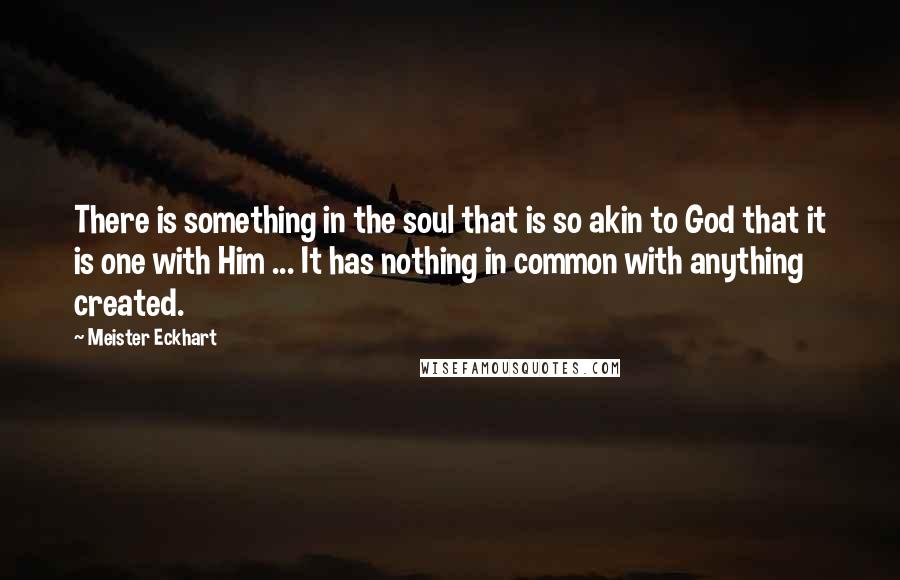 Meister Eckhart Quotes: There is something in the soul that is so akin to God that it is one with Him ... It has nothing in common with anything created.