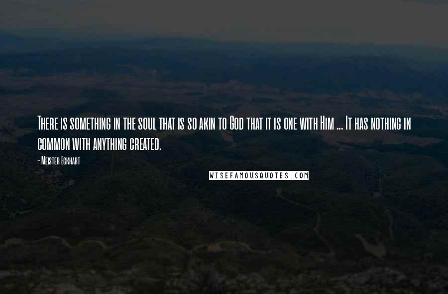 Meister Eckhart Quotes: There is something in the soul that is so akin to God that it is one with Him ... It has nothing in common with anything created.