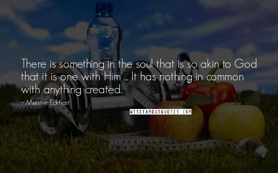 Meister Eckhart Quotes: There is something in the soul that is so akin to God that it is one with Him ... It has nothing in common with anything created.
