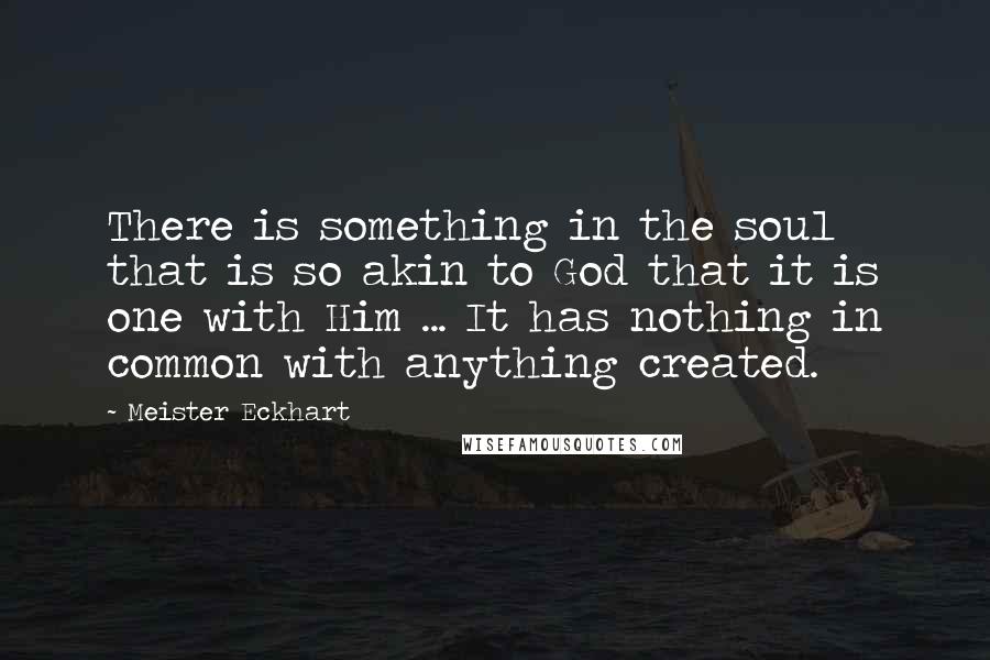 Meister Eckhart Quotes: There is something in the soul that is so akin to God that it is one with Him ... It has nothing in common with anything created.