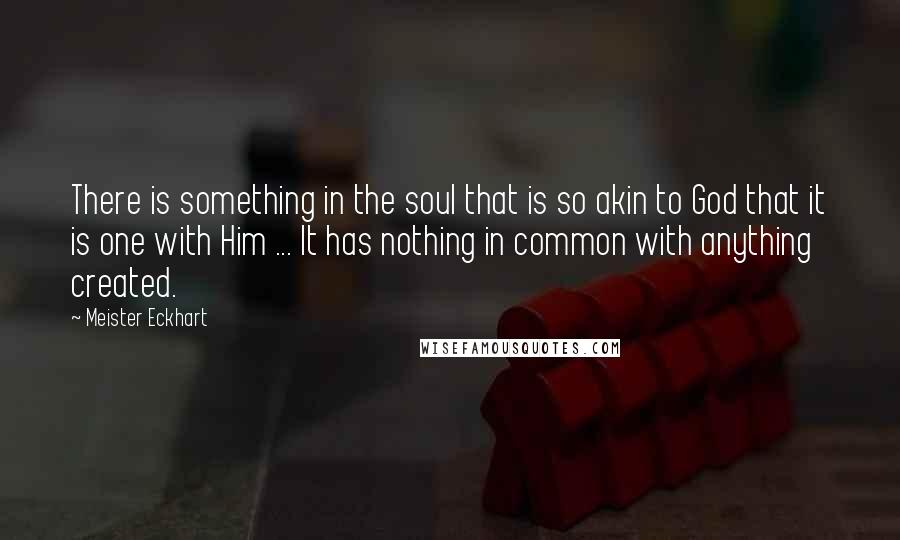 Meister Eckhart Quotes: There is something in the soul that is so akin to God that it is one with Him ... It has nothing in common with anything created.
