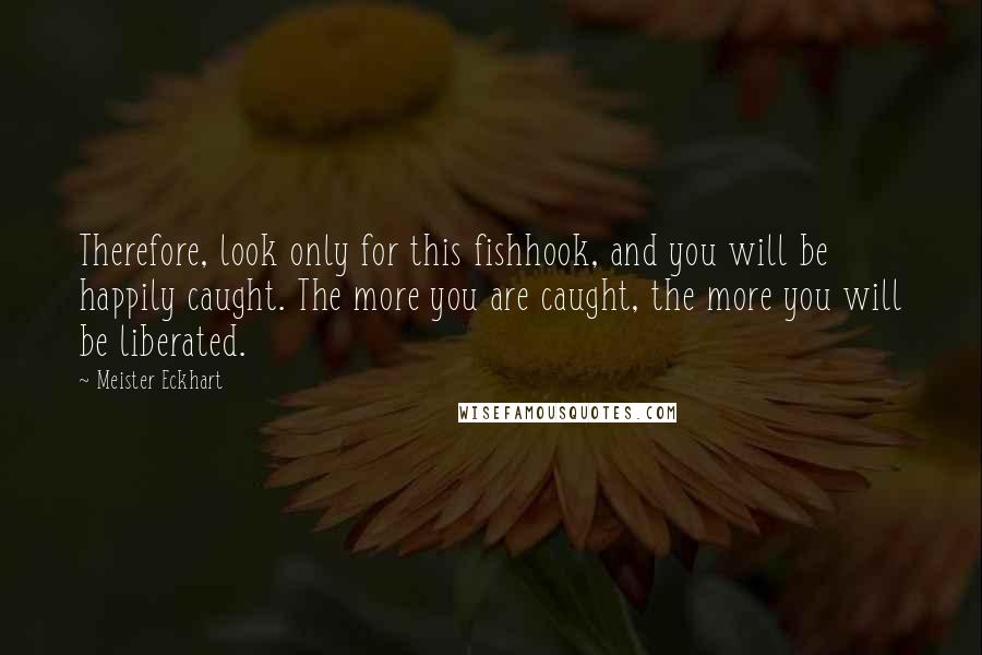 Meister Eckhart Quotes: Therefore, look only for this fishhook, and you will be happily caught. The more you are caught, the more you will be liberated.