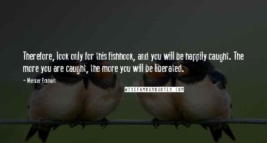 Meister Eckhart Quotes: Therefore, look only for this fishhook, and you will be happily caught. The more you are caught, the more you will be liberated.