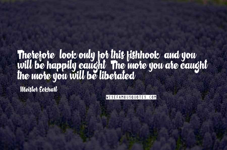 Meister Eckhart Quotes: Therefore, look only for this fishhook, and you will be happily caught. The more you are caught, the more you will be liberated.