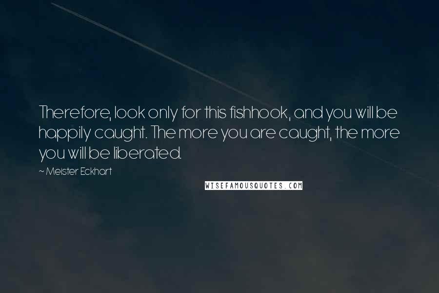 Meister Eckhart Quotes: Therefore, look only for this fishhook, and you will be happily caught. The more you are caught, the more you will be liberated.