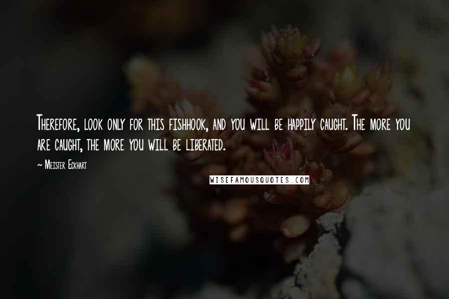 Meister Eckhart Quotes: Therefore, look only for this fishhook, and you will be happily caught. The more you are caught, the more you will be liberated.