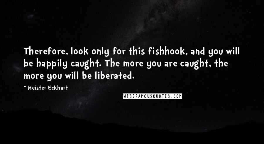 Meister Eckhart Quotes: Therefore, look only for this fishhook, and you will be happily caught. The more you are caught, the more you will be liberated.