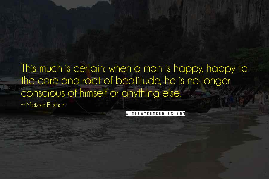 Meister Eckhart Quotes: This much is certain: when a man is happy, happy to the core and root of beatitude, he is no longer conscious of himself or anything else.