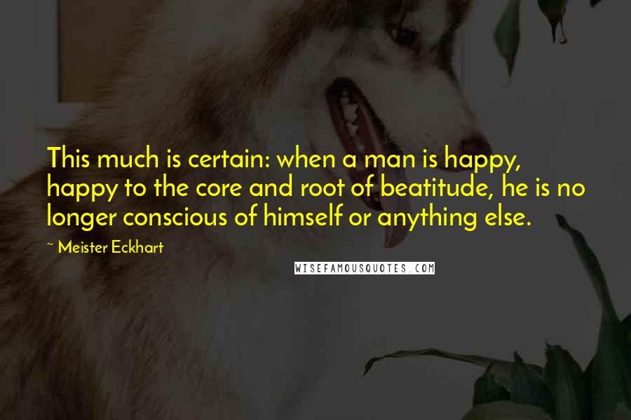 Meister Eckhart Quotes: This much is certain: when a man is happy, happy to the core and root of beatitude, he is no longer conscious of himself or anything else.