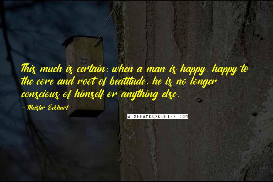 Meister Eckhart Quotes: This much is certain: when a man is happy, happy to the core and root of beatitude, he is no longer conscious of himself or anything else.
