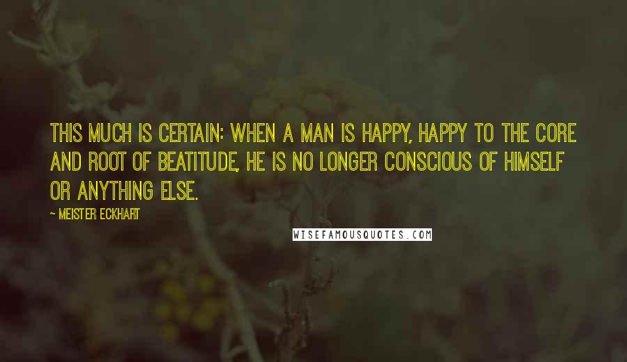 Meister Eckhart Quotes: This much is certain: when a man is happy, happy to the core and root of beatitude, he is no longer conscious of himself or anything else.