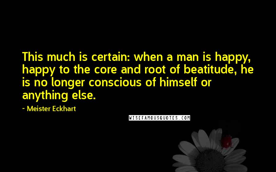 Meister Eckhart Quotes: This much is certain: when a man is happy, happy to the core and root of beatitude, he is no longer conscious of himself or anything else.