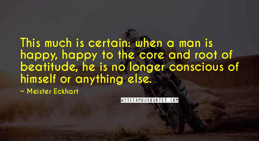 Meister Eckhart Quotes: This much is certain: when a man is happy, happy to the core and root of beatitude, he is no longer conscious of himself or anything else.