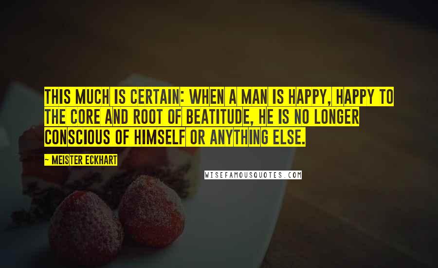 Meister Eckhart Quotes: This much is certain: when a man is happy, happy to the core and root of beatitude, he is no longer conscious of himself or anything else.