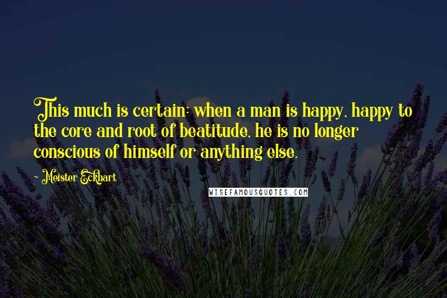 Meister Eckhart Quotes: This much is certain: when a man is happy, happy to the core and root of beatitude, he is no longer conscious of himself or anything else.