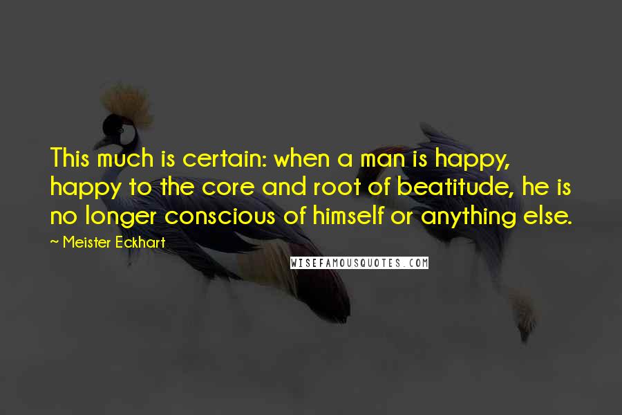 Meister Eckhart Quotes: This much is certain: when a man is happy, happy to the core and root of beatitude, he is no longer conscious of himself or anything else.