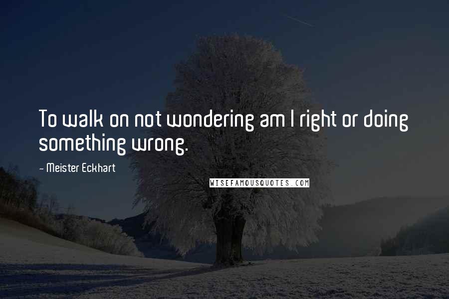 Meister Eckhart Quotes: To walk on not wondering am I right or doing something wrong.