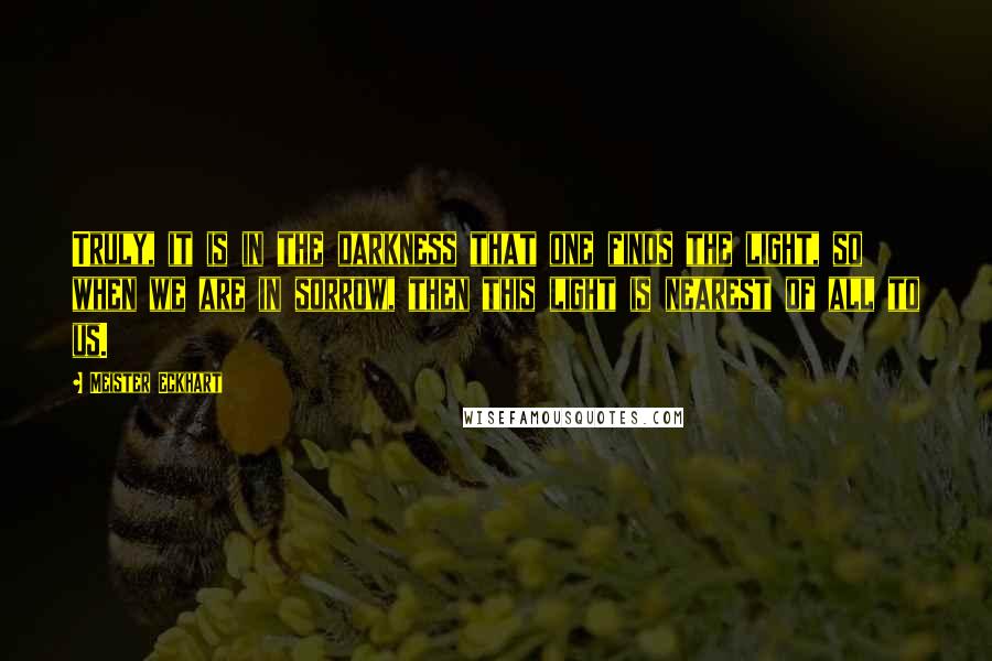 Meister Eckhart Quotes: Truly, it is in the darkness that one finds the light, so when we are in sorrow, then this light is nearest of all to us.