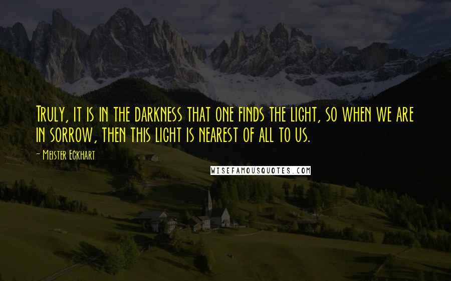 Meister Eckhart Quotes: Truly, it is in the darkness that one finds the light, so when we are in sorrow, then this light is nearest of all to us.