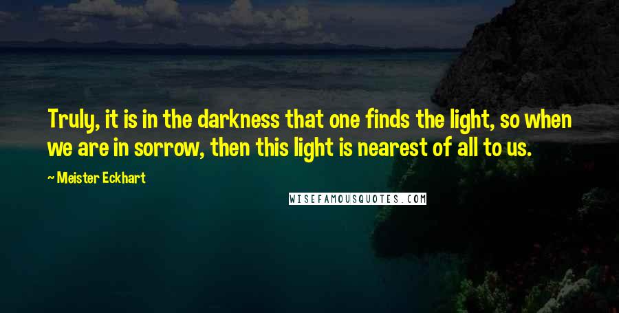 Meister Eckhart Quotes: Truly, it is in the darkness that one finds the light, so when we are in sorrow, then this light is nearest of all to us.