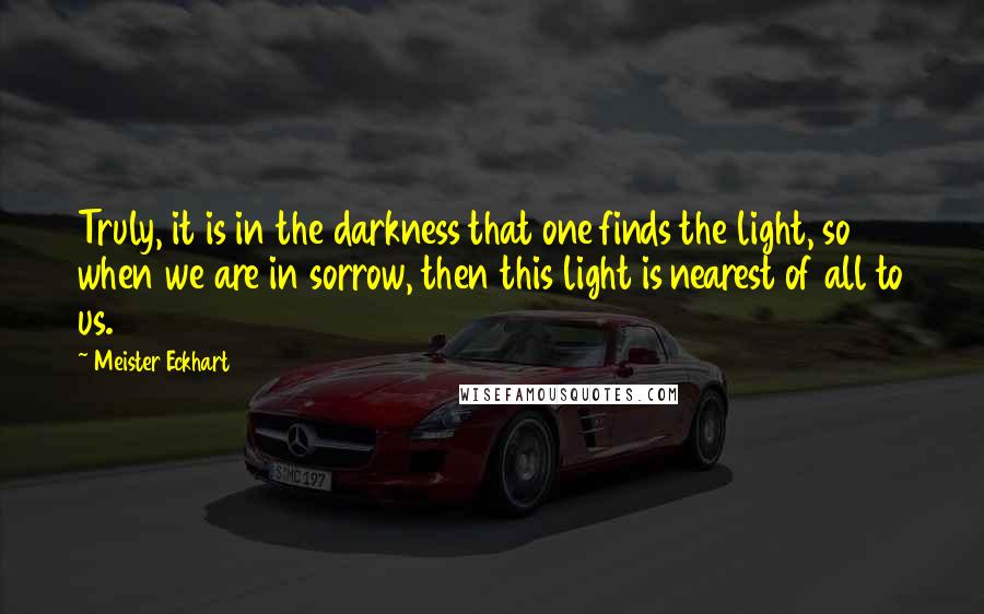 Meister Eckhart Quotes: Truly, it is in the darkness that one finds the light, so when we are in sorrow, then this light is nearest of all to us.