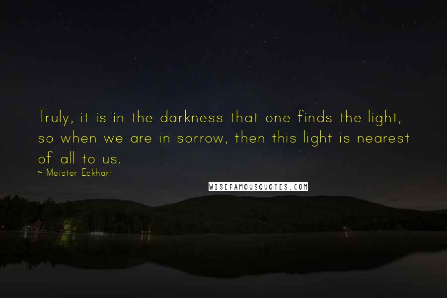 Meister Eckhart Quotes: Truly, it is in the darkness that one finds the light, so when we are in sorrow, then this light is nearest of all to us.