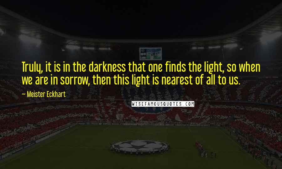 Meister Eckhart Quotes: Truly, it is in the darkness that one finds the light, so when we are in sorrow, then this light is nearest of all to us.