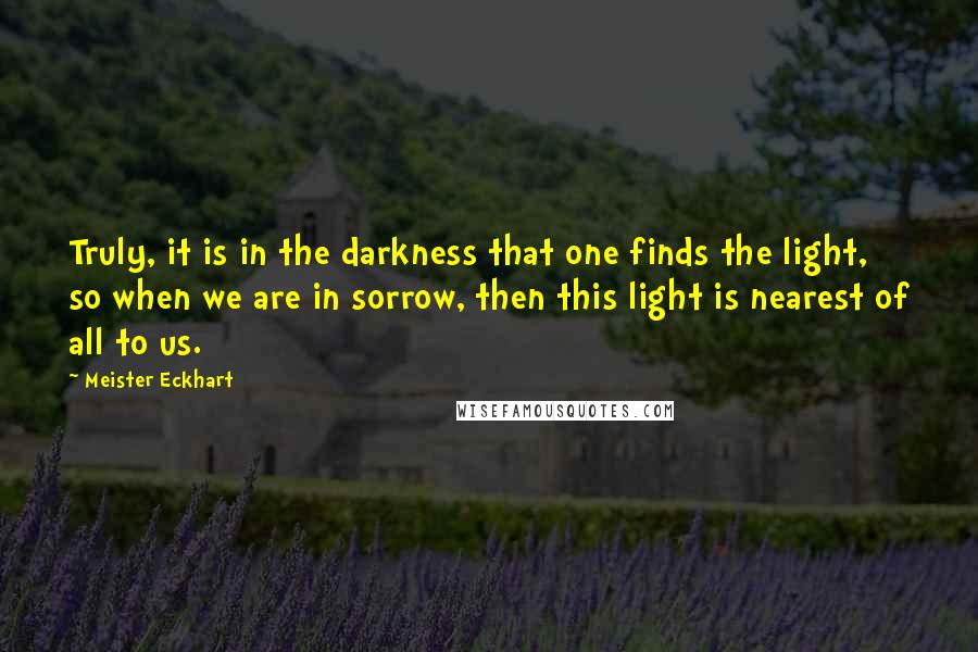 Meister Eckhart Quotes: Truly, it is in the darkness that one finds the light, so when we are in sorrow, then this light is nearest of all to us.