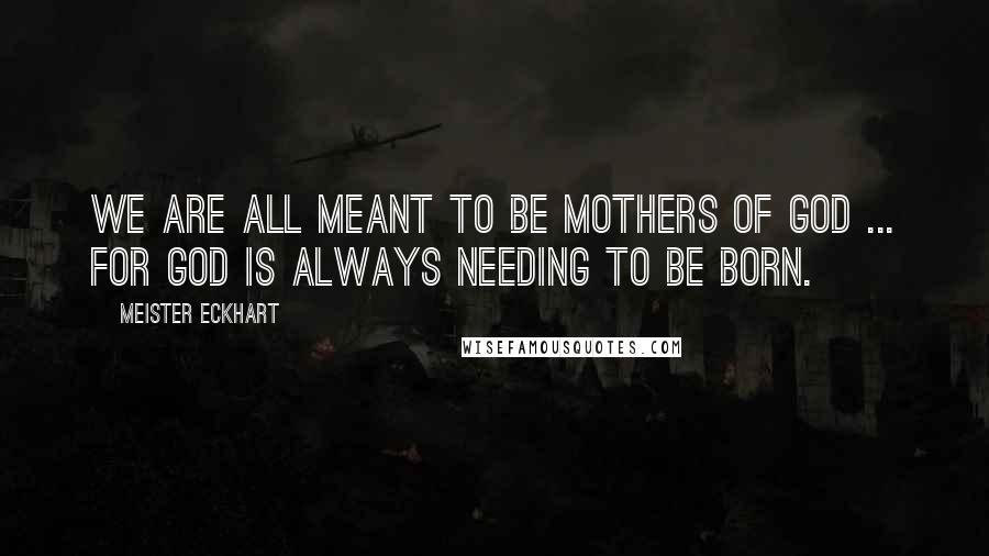 Meister Eckhart Quotes: We are all meant to be mothers of God ... for God is always needing to be born.