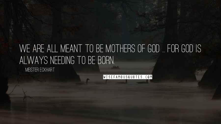 Meister Eckhart Quotes: We are all meant to be mothers of God ... for God is always needing to be born.