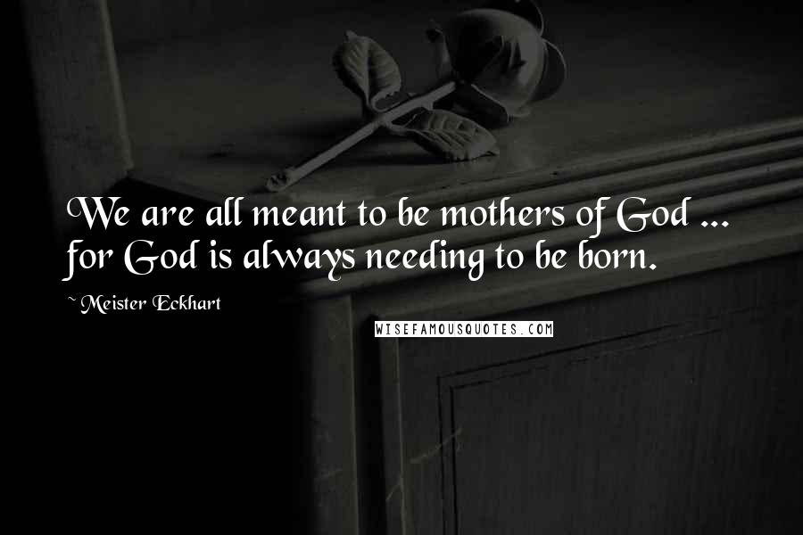 Meister Eckhart Quotes: We are all meant to be mothers of God ... for God is always needing to be born.