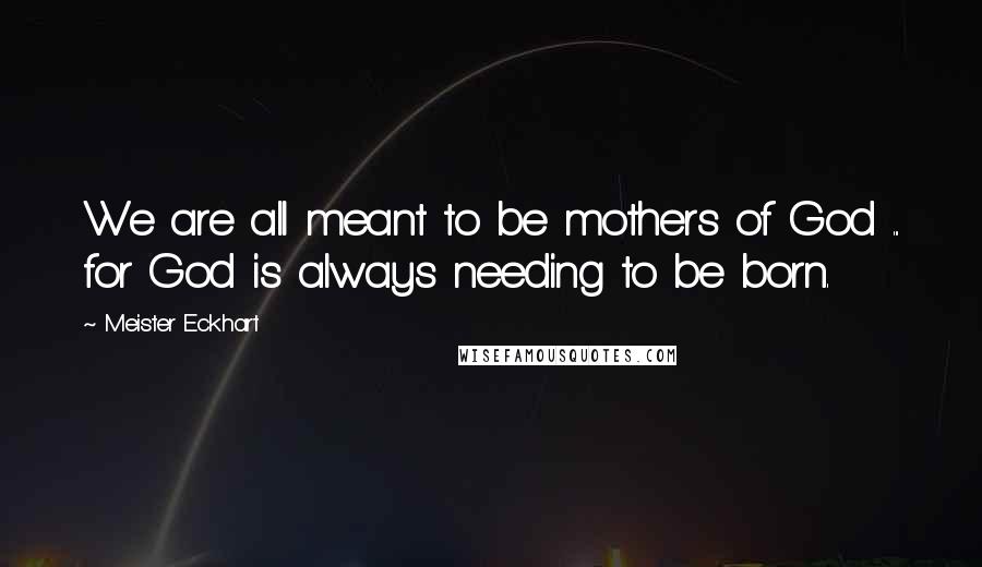 Meister Eckhart Quotes: We are all meant to be mothers of God ... for God is always needing to be born.