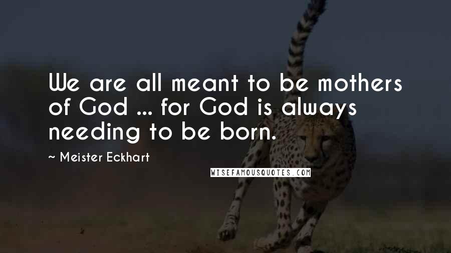 Meister Eckhart Quotes: We are all meant to be mothers of God ... for God is always needing to be born.