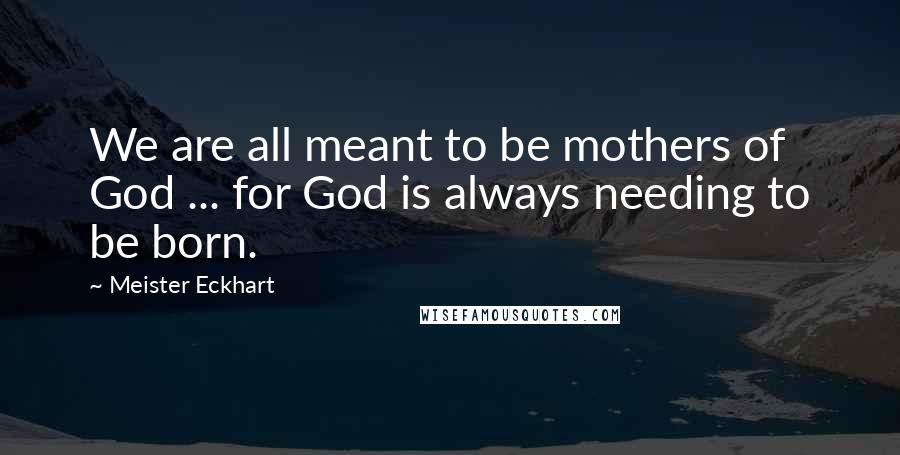 Meister Eckhart Quotes: We are all meant to be mothers of God ... for God is always needing to be born.