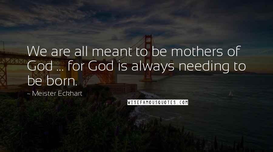 Meister Eckhart Quotes: We are all meant to be mothers of God ... for God is always needing to be born.