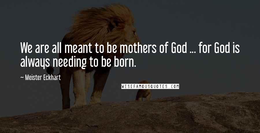 Meister Eckhart Quotes: We are all meant to be mothers of God ... for God is always needing to be born.