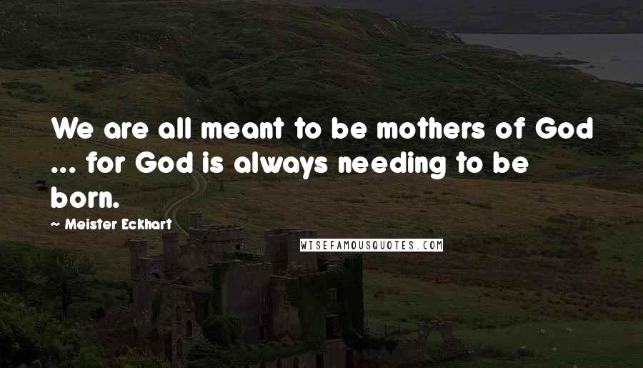 Meister Eckhart Quotes: We are all meant to be mothers of God ... for God is always needing to be born.