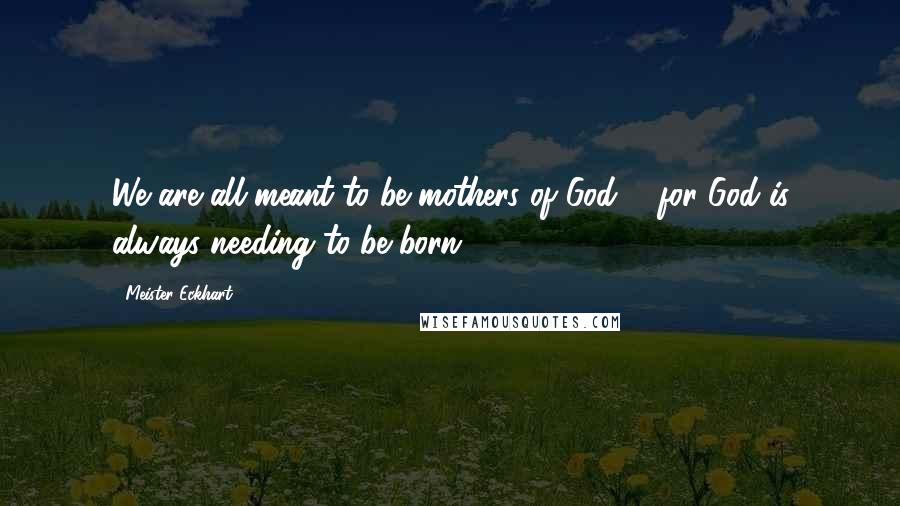 Meister Eckhart Quotes: We are all meant to be mothers of God ... for God is always needing to be born.