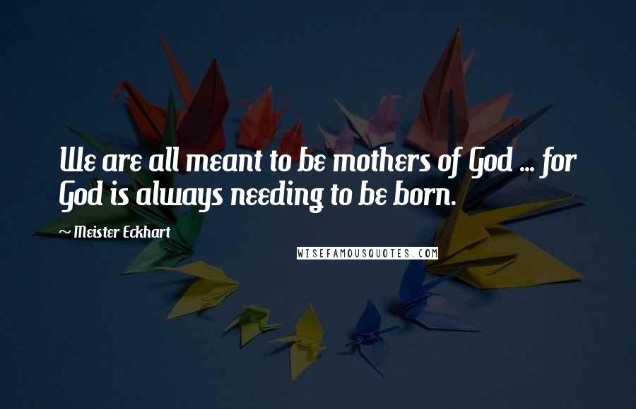 Meister Eckhart Quotes: We are all meant to be mothers of God ... for God is always needing to be born.