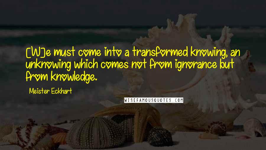 Meister Eckhart Quotes: [W]e must come into a transformed knowing, an unknowing which comes not from ignorance but from knowledge.