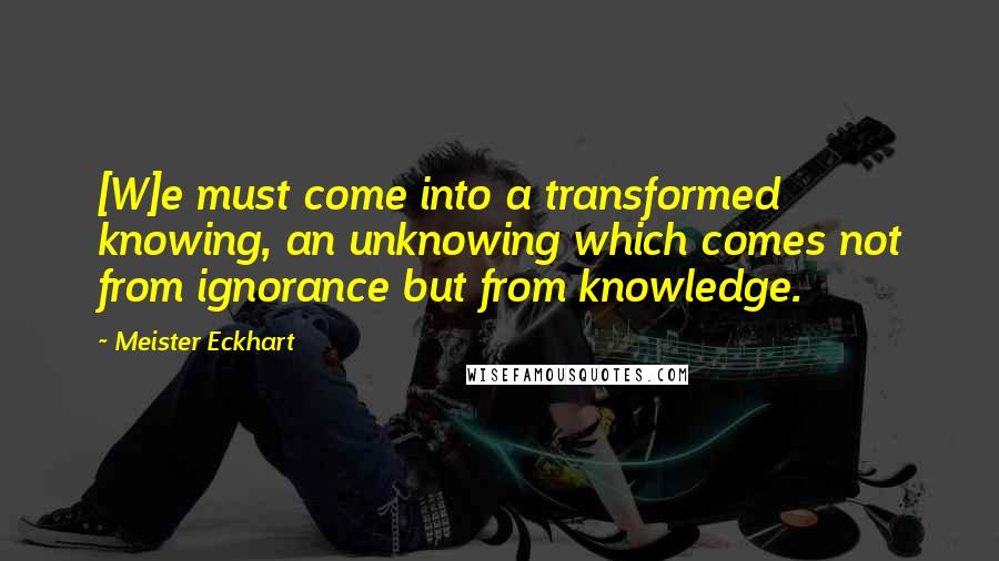 Meister Eckhart Quotes: [W]e must come into a transformed knowing, an unknowing which comes not from ignorance but from knowledge.
