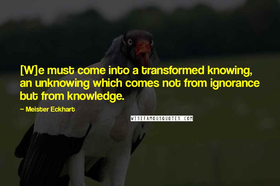 Meister Eckhart Quotes: [W]e must come into a transformed knowing, an unknowing which comes not from ignorance but from knowledge.